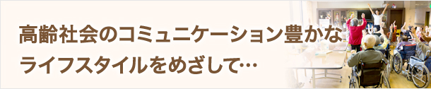 高齢社会のコミュニケーション豊かなライフスタイルをめざして…