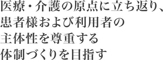 医療・介護の原点に立ち返り、患者さま及び利用者の主体性を尊重する体制づくりを目指す