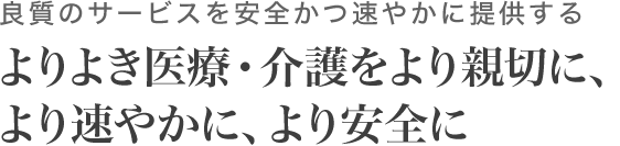 良質のサービスを安全かつ速やかに提供する。よりよき医療・介護をより親切に、より速やかに、より安全に