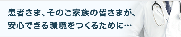 患者さま、そのご家族の皆さまが、安心できる環境をつくるために…